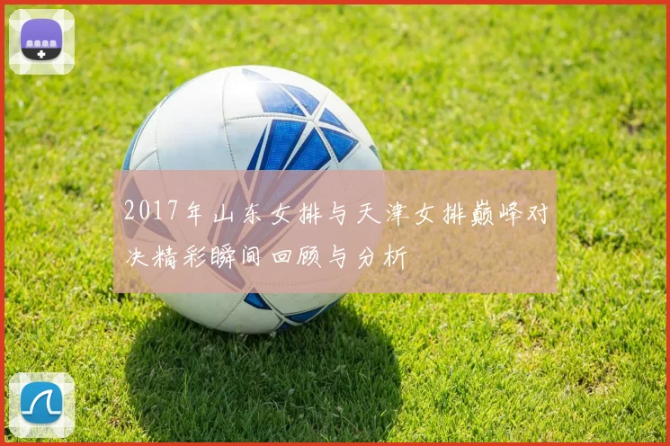 2017年山东女排与天津女排巅峰对决精彩瞬间回顾与分析