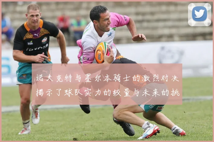 诺夫克特与墨尔本骑士的激烈对决揭示了球队实力的较量与未来的挑战