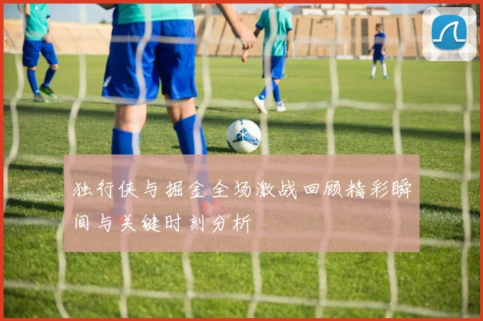 独行侠与掘金全场激战回顾精彩瞬间与关键时刻分析