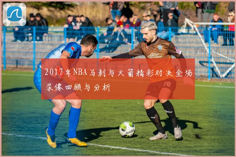 2017年NBA马刺与火箭精彩对决全场录像回顾与分析