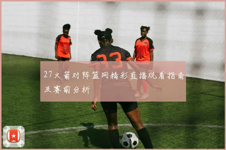 27火箭对阵篮网精彩直播观看指南及赛前分析