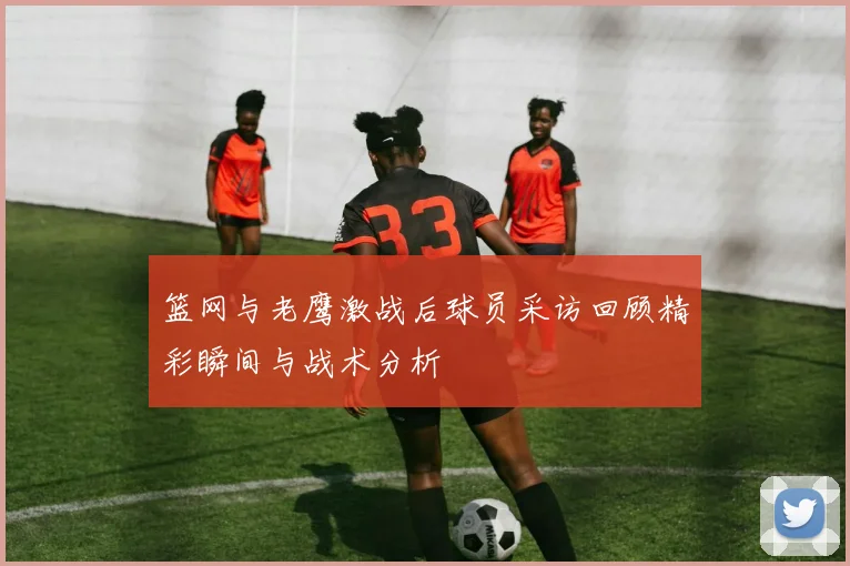 篮网与老鹰激战后球员采访回顾精彩瞬间与战术分析