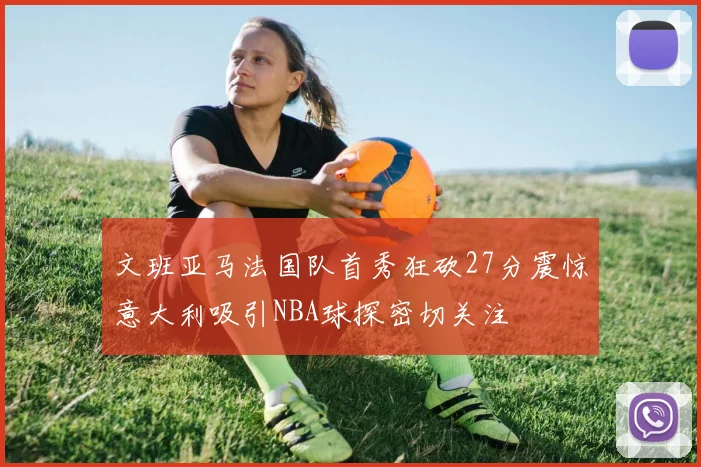 文班亚马法国队首秀狂砍27分震惊意大利吸引NBA球探密切关注