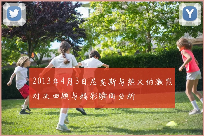 2013年4月3日尼克斯与热火的激烈对决回顾与精彩瞬间分析