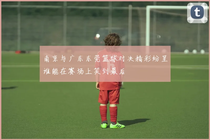 南京与广东东莞篮球对决精彩纷呈谁能在赛场上笑到最后
