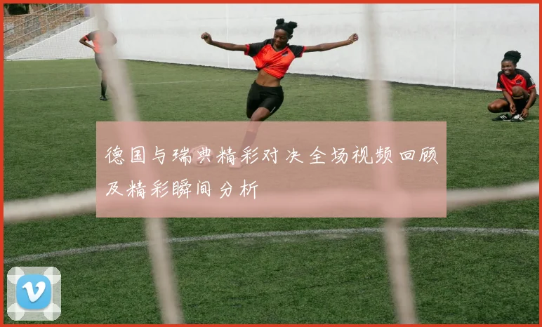 德国与瑞典精彩对决全场视频回顾及精彩瞬间分析